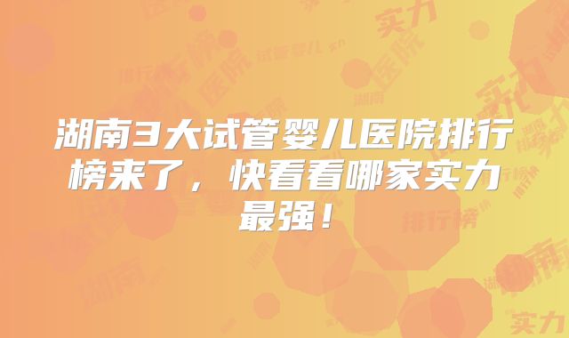 湖南3大试管婴儿医院排行榜来了，快看看哪家实力最强！