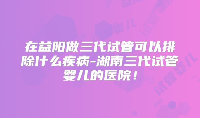 在益阳做三代试管可以排除什么疾病-湖南三代试管婴儿的医院!