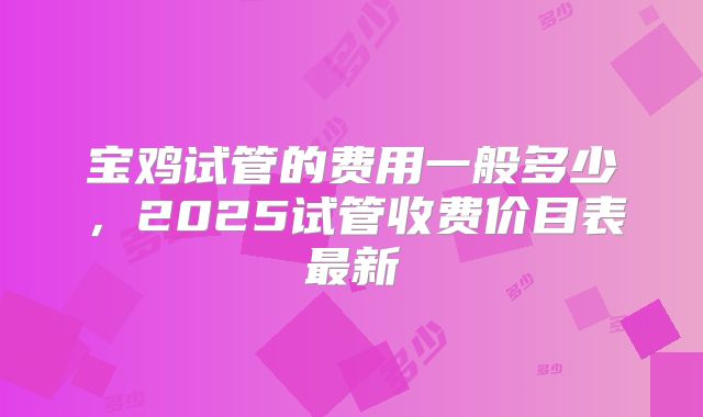 宝鸡试管的费用一般多少，2025试管收费价目表最新