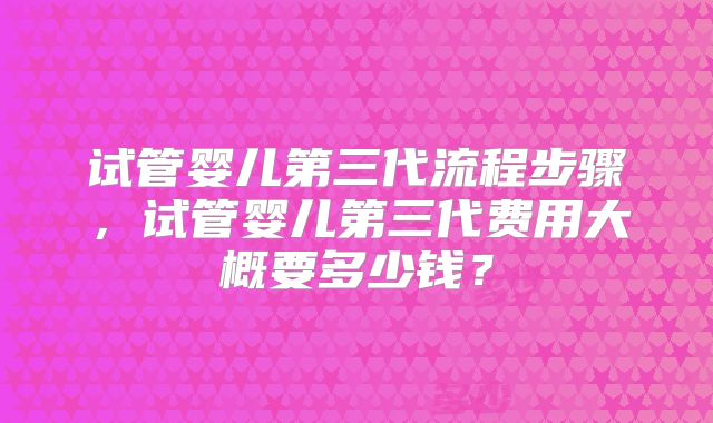 试管婴儿第三代流程步骤，试管婴儿第三代费用大概要多少钱？
