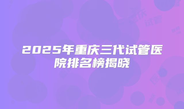 2025年重庆三代试管医院排名榜揭晓