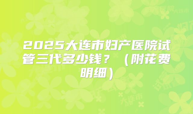 2025大连市妇产医院试管三代多少钱?(附花费明细)