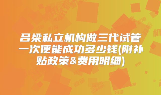 吕梁私立机构做三代试管一次便能成功多少钱(附补贴政策&费用明细)
