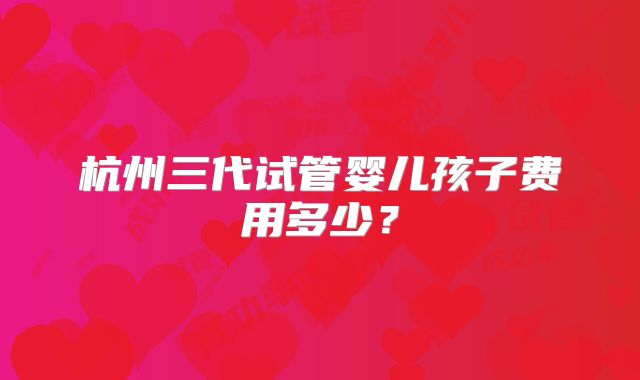 杭州三代试管婴儿孩子费用多少?