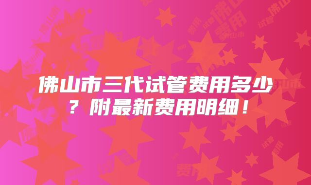 佛山市三代试管费用多少?附最新费用明细!