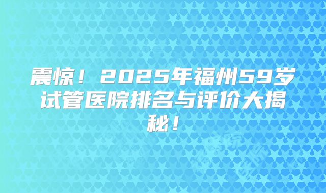 震惊！2025年福州59岁试管医院排名与评价大揭秘！