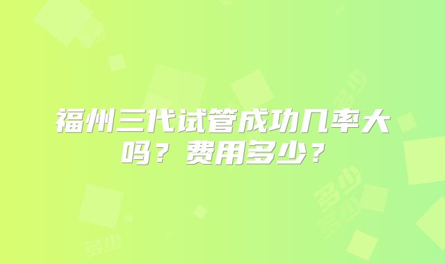 福州三代试管成功几率大吗?费用多少?