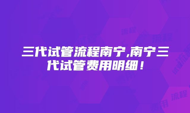 三代试管流程南宁,南宁三代试管费用明细!