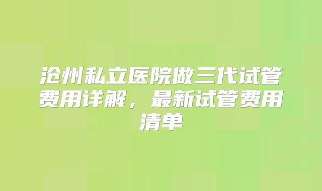 沧州私立医院做三代试管费用详解，最新试管费用清单