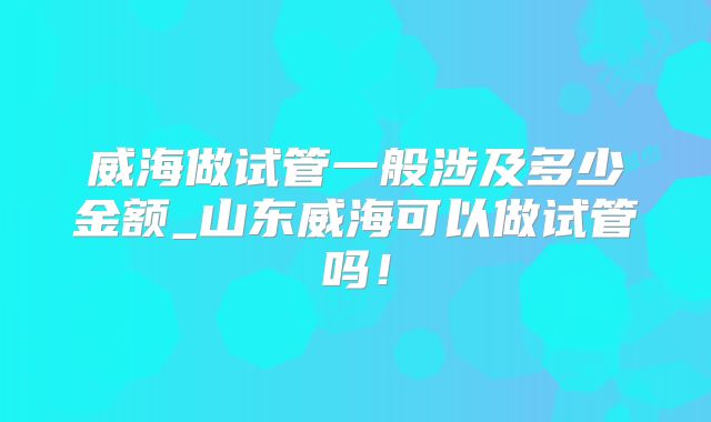 威海做试管一般涉及多少金额_山东威海可以做试管吗!