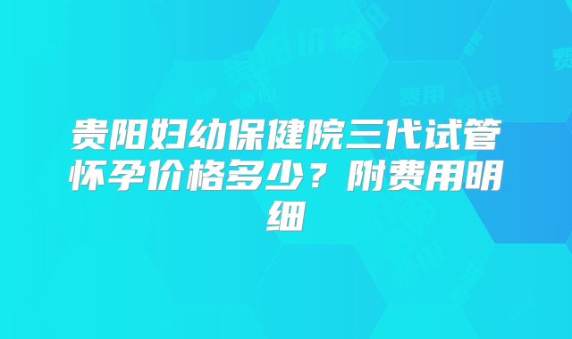 贵阳妇幼保健院三代试管怀孕价格多少?附费用明细
