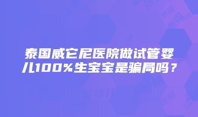 泰国威它尼医院做试管婴儿100%生宝宝是骗局吗？