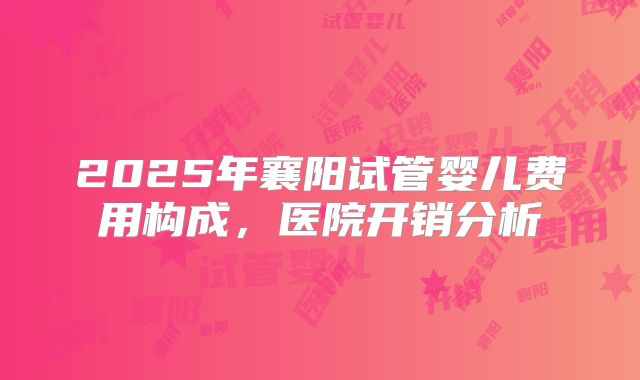 2025年襄阳试管婴儿费用构成，医院开销分析