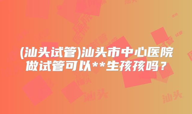 (汕头试管)汕头市中心医院做试管可以**生孩孩吗?