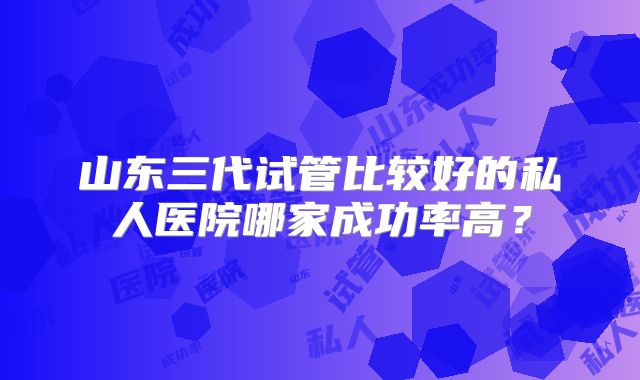 山东三代试管比较好的私人医院哪家成功率高?