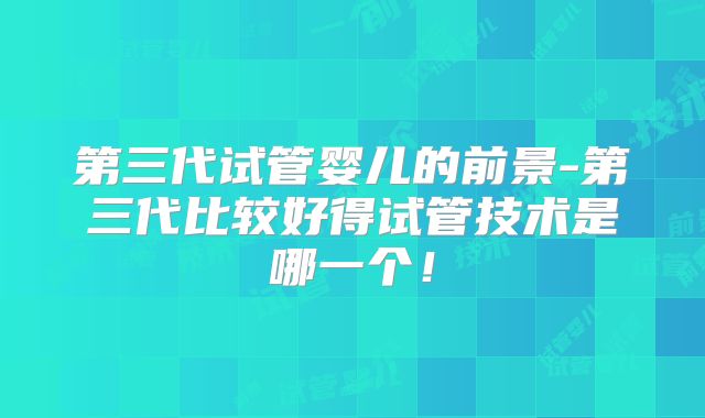 第三代试管婴儿的前景-第三代比较好得试管技术是哪一个！