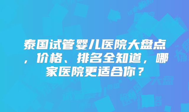 泰国试管婴儿医院大盘点,价格、排名全知道,哪家医院更适合你?
