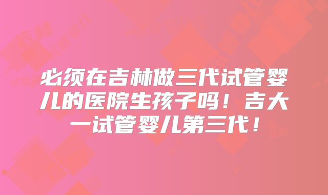 必须在吉林做三代试管婴儿的医院生孩子吗！吉大一试管婴儿第三代！