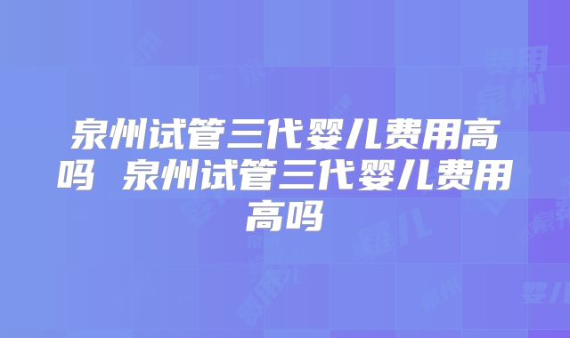 泉州试管三代婴儿费用高吗 泉州试管三代婴儿费用高吗