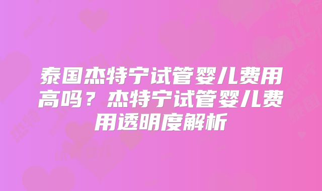 泰国杰特宁试管婴儿费用高吗?杰特宁试管婴儿费用透明度解析
