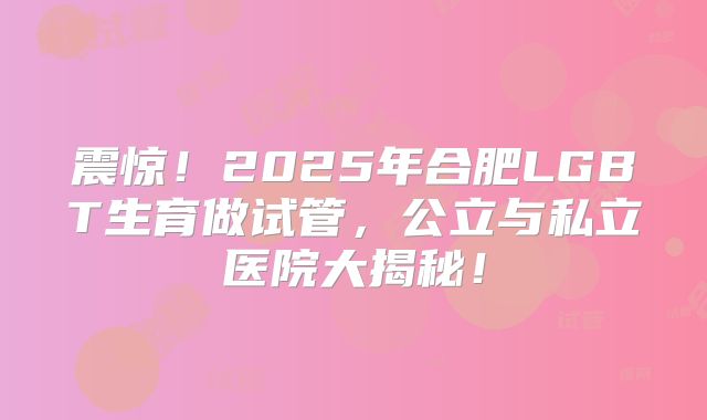 震惊！2025年合肥LGBT生育做试管，公立与私立医院大揭秘！