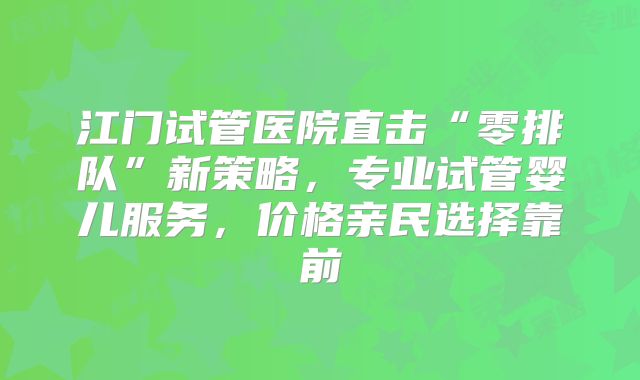 江门试管医院直击“零排队”新策略，专业试管婴儿服务，价格亲民选择靠前