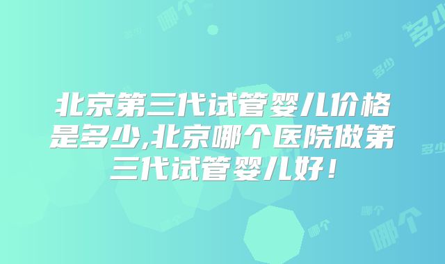 北京第三代试管婴儿价格是多少,北京哪个医院做第三代试管婴儿好!