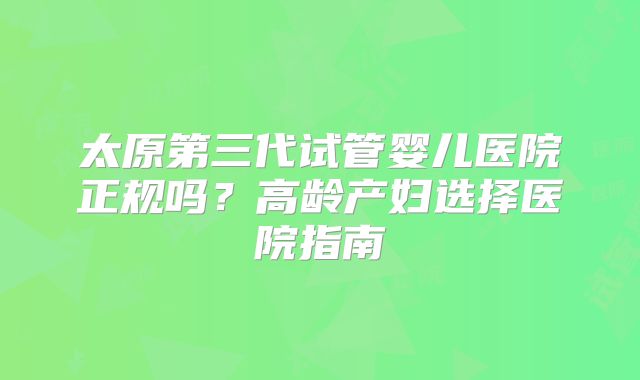 太原第三代试管婴儿医院正规吗？高龄产妇选择医院指南