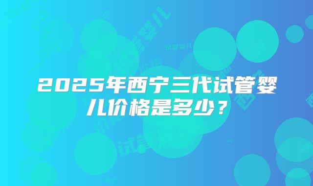 2025年西宁三代试管婴儿价格是多少？