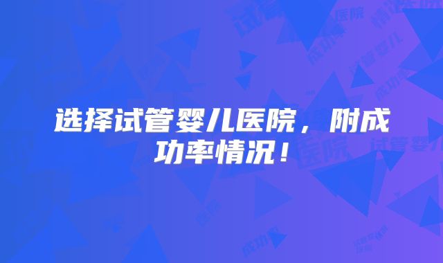 选择试管婴儿医院,附成功率情况!
