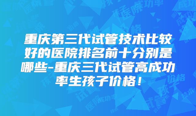 重庆第三代试管技术比较好的医院排名前十分别是哪些-重庆三代试管高成功率生孩子价格！
