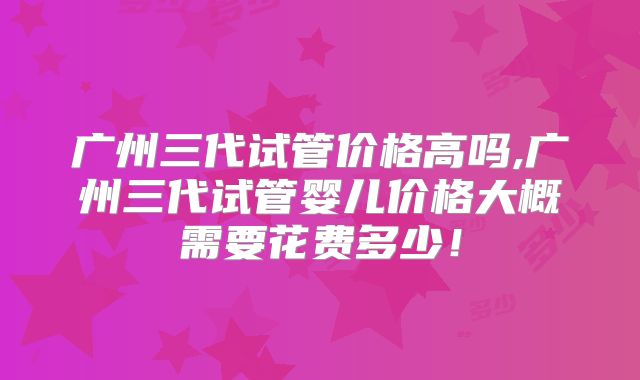 广州三代试管价格高吗,广州三代试管婴儿价格大概需要花费多少！