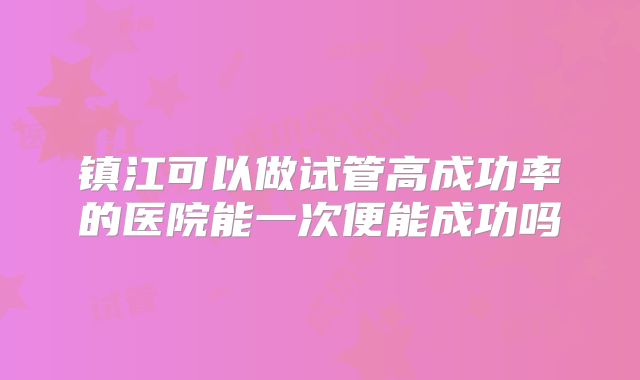 镇江可以做试管高成功率的医院能一次便能成功吗