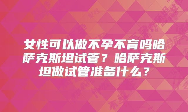 女性可以做不孕不育吗哈萨克斯坦试管？哈萨克斯坦做试管准备什么？