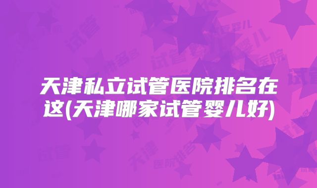 天津私立试管医院排名在这(天津哪家试管婴儿好)