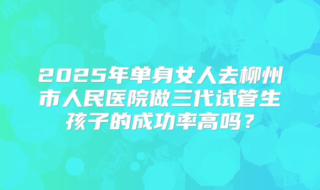 2025年单身女人去柳州市人民医院做三代试管生孩子的成功率高吗?