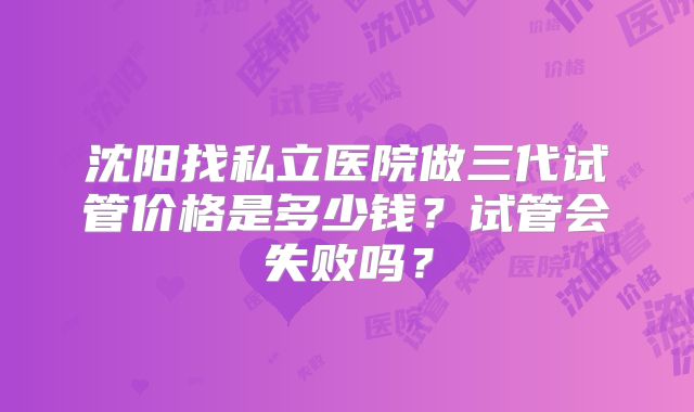 沈阳找私立医院做三代试管价格是多少钱?试管会失败吗?