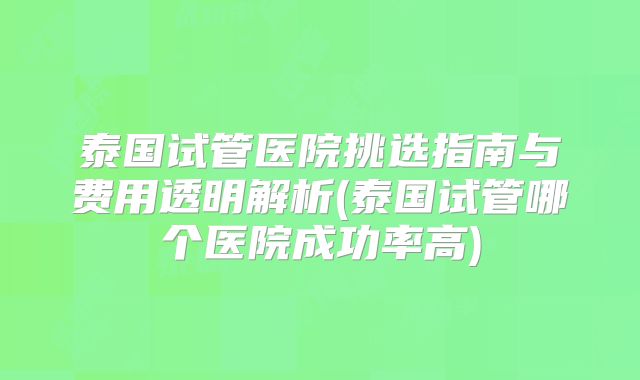 泰国试管医院挑选指南与费用透明解析(泰国试管哪个医院成功率高)