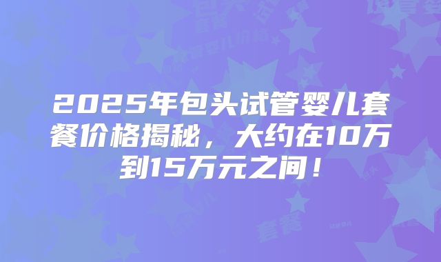 2025年包头试管婴儿套餐价格揭秘,大约在10万到15万元之间!