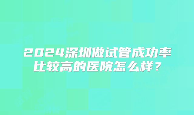 2024深圳做试管成功率比较高的医院怎么样？