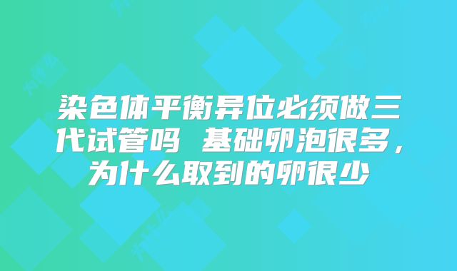 染色体平衡异位必须做三代试管吗 基础卵泡很多,为什么取到的卵很少