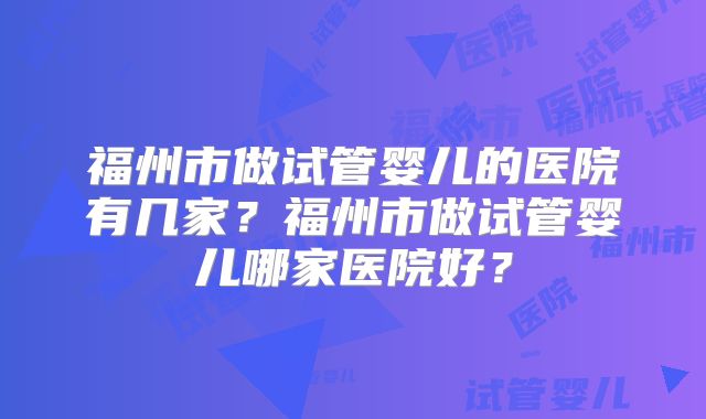 福州市做试管婴儿的医院有几家？福州市做试管婴儿哪家医院好？