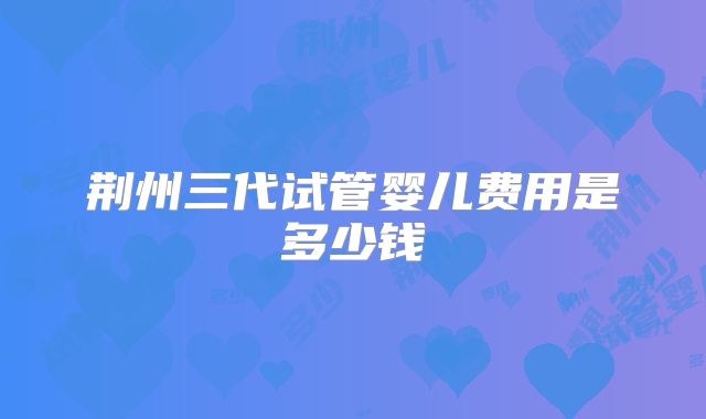 荆州三代试管婴儿费用是多少钱
