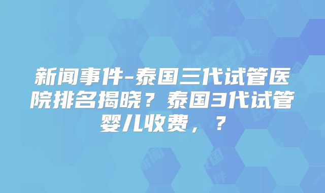 新闻事件-泰国三代试管医院排名揭晓?泰国3代试管婴儿收费,?