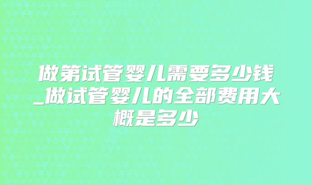 做第试管婴儿需要多少钱_做试管婴儿的全部费用大概是多少