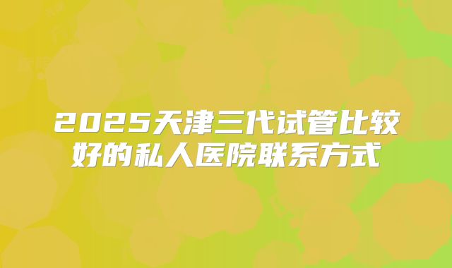 2025天津三代试管比较好的私人医院联系方式