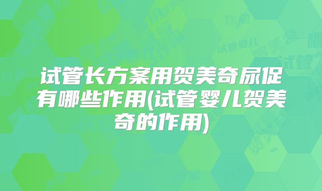 试管长方案用贺美奇尿促有哪些作用(试管婴儿贺美奇的作用)