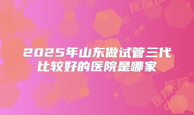 2025年山东做试管三代比较好的医院是哪家