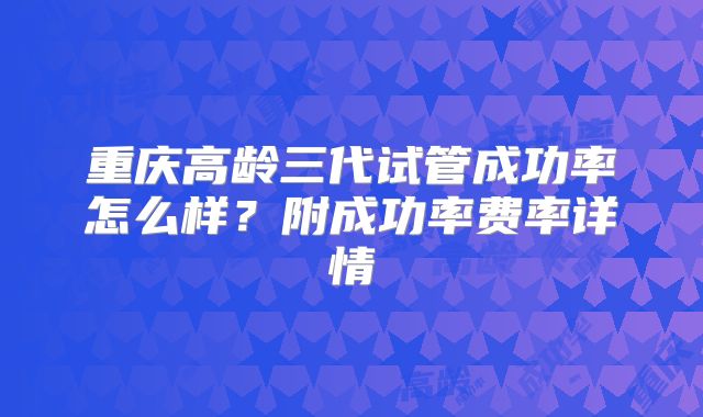 重庆高龄三代试管成功率怎么样？附成功率费率详情