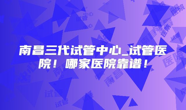 南昌三代试管中心_试管医院！哪家医院靠谱！
